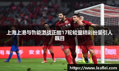 上海上港与鲁能激战正酣17轮较量精彩纷呈引人瞩目